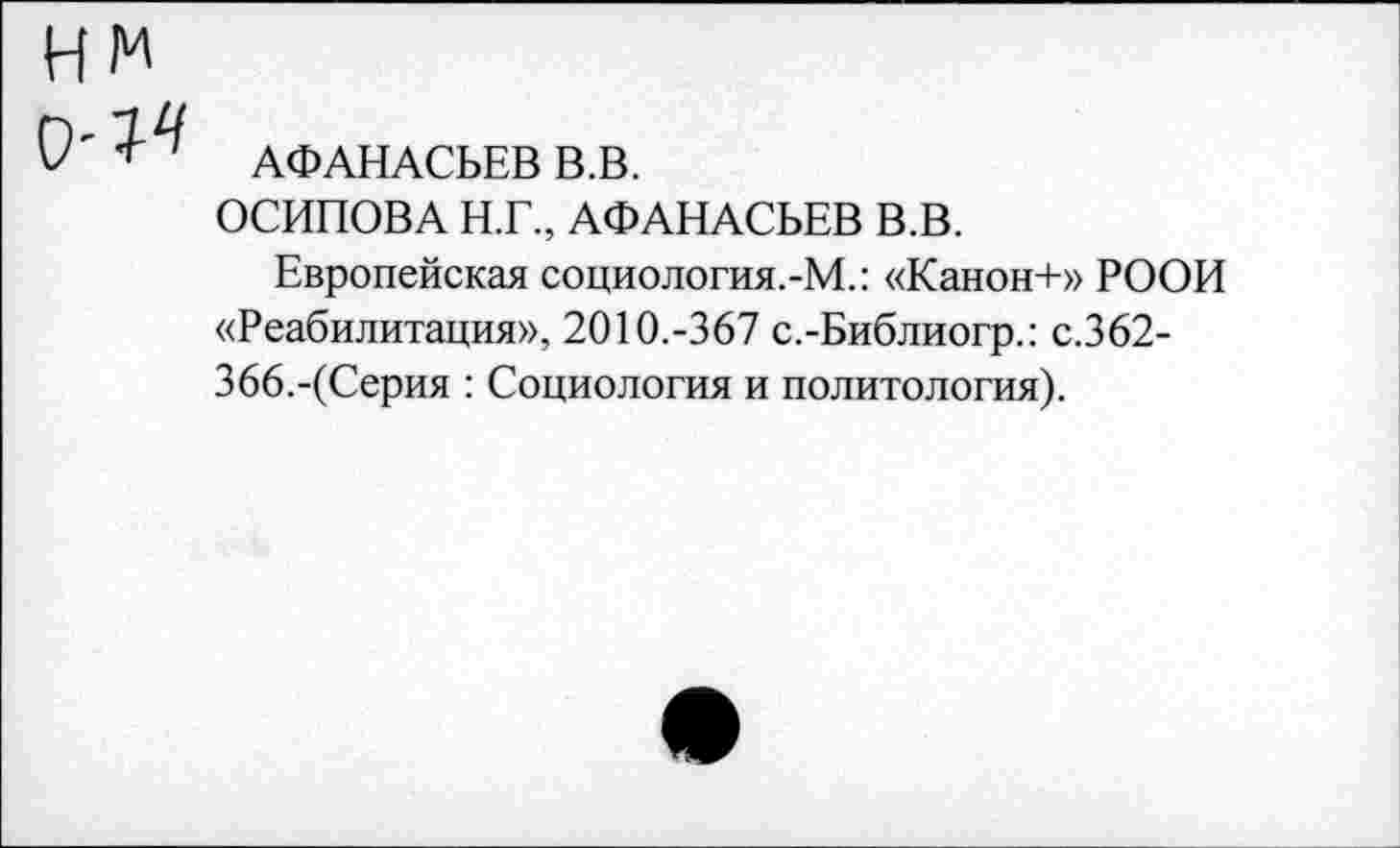 ﻿нм
0'1^ АФАНАСЬЕВ В.В.
ОСИПОВА Н.Г., АФАНАСЬЕВ В.В.
Европейская социология.-М.: «Канон+» РООИ «Реабилитация», 2010.-367 с.-Библиогр.: с.362-366.-(Серия : Социология и политология).